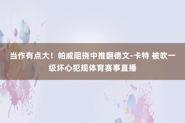 当作有点大！帕威阻挠中推翻德文-卡特 被吹一级坏心犯规体育赛事直播