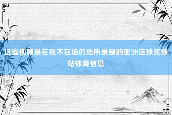 这些视频是在我不在场的处所录制的亚洲足球买球站体育信息