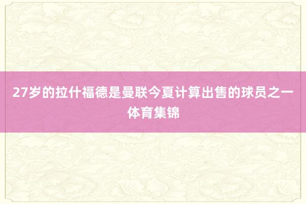 27岁的拉什福德是曼联今夏计算出售的球员之一体育集锦