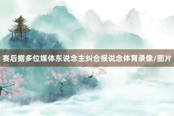赛后据多位媒体东说念主纠合报说念体育录像/图片