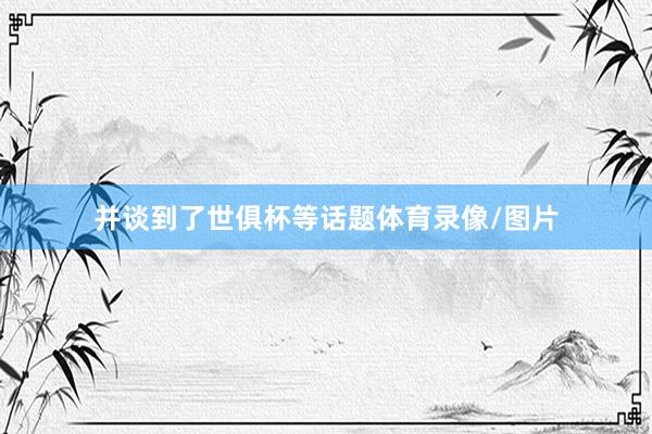 并谈到了世俱杯等话题体育录像/图片