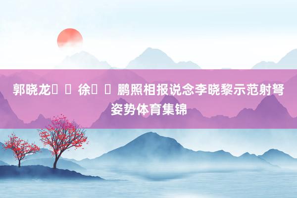 郭晓龙  徐  鹏照相报说念李晓黎示范射弩姿势体育集锦