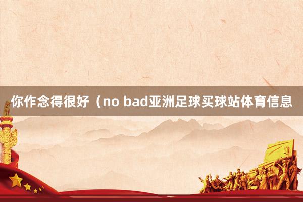 你作念得很好（no bad亚洲足球买球站体育信息