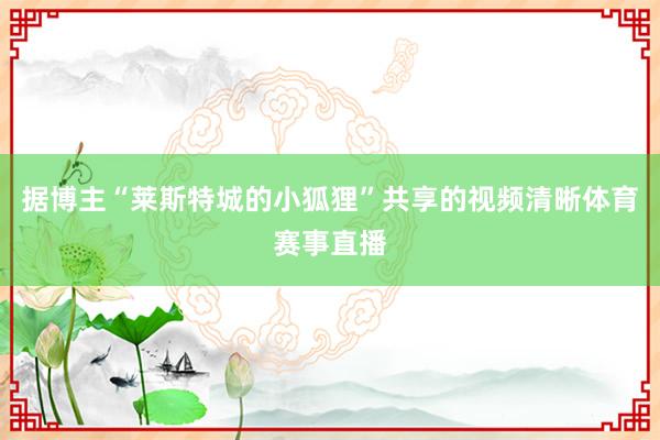 据博主“莱斯特城的小狐狸”共享的视频清晰体育赛事直播