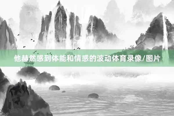 他赫然感到体能和情感的波动体育录像/图片