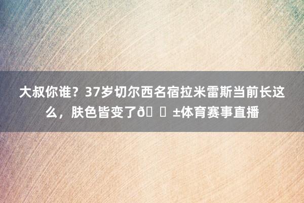大叔你谁？37岁切尔西名宿拉米雷斯当前长这么，肤色皆变了😱体育赛事直播