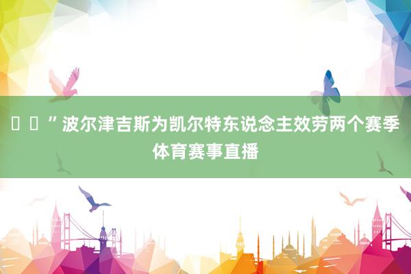 ☘️”波尔津吉斯为凯尔特东说念主效劳两个赛季体育赛事直播