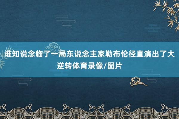 谁知说念临了一局东说念主家勒布伦径直演出了大逆转体育录像/图片