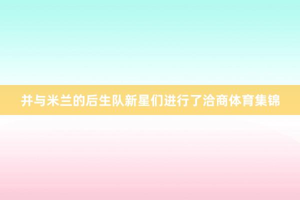 并与米兰的后生队新星们进行了洽商体育集锦