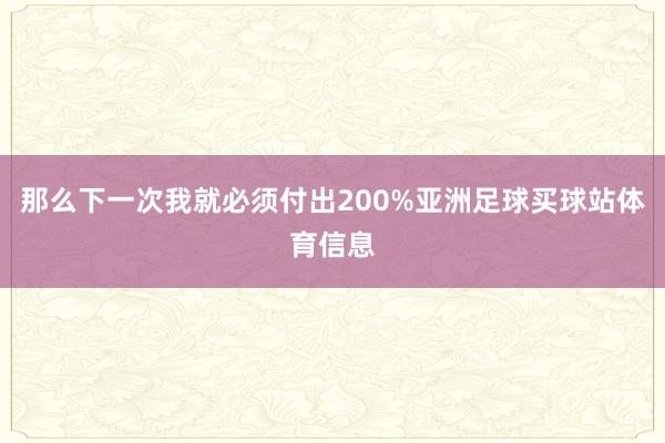 那么下一次我就必须付出200%亚洲足球买球站体育信息