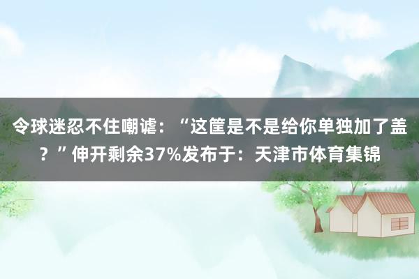 令球迷忍不住嘲谑：“这筐是不是给你单独加了盖？”伸开剩余37%发布于：天津市体育集锦