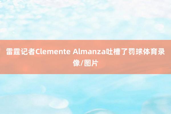 雷霆记者Clemente Almanza吐槽了罚球体育录像/图片