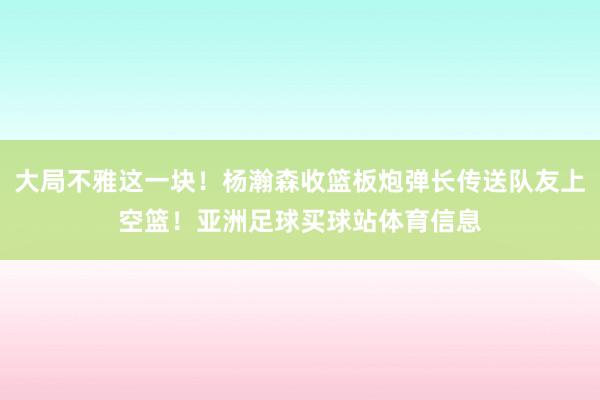 大局不雅这一块！杨瀚森收篮板炮弹长传送队友上空篮！亚洲足球买球站体育信息