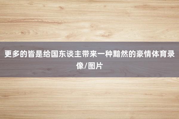 更多的皆是给国东谈主带来一种黯然的豪情体育录像/图片