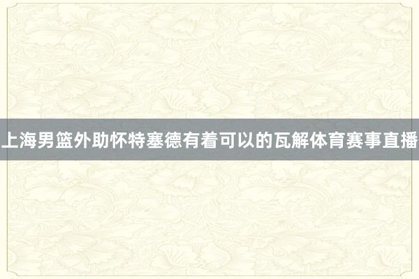 上海男篮外助怀特塞德有着可以的瓦解体育赛事直播