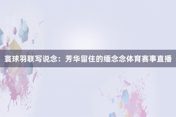 寰球羽联写说念：芳华留住的缅念念体育赛事直播